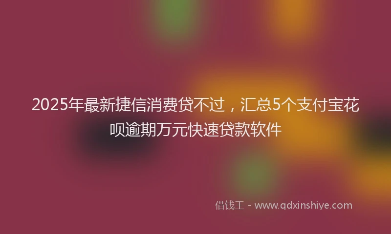 2025年最新捷信消费贷不过，汇总5个支付宝花呗逾期万元快速贷款软件