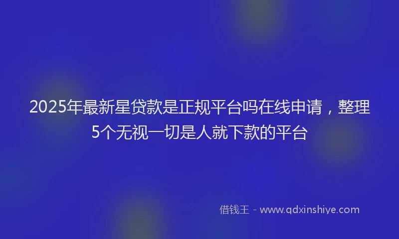 2025年最新星贷款是正规平台吗在线申请，整理5个无视一切是人就下款的平台