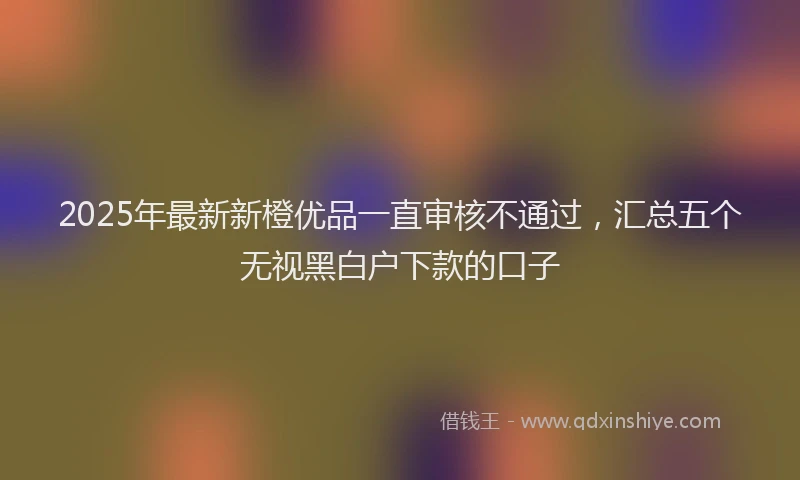 2025年最新新橙优品一直审核不通过，汇总五个无视黑白户下款的口子