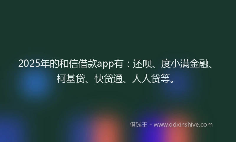2025年的和信借款app有：还呗、度小满金融、柯基贷、快贷通、人人贷等。