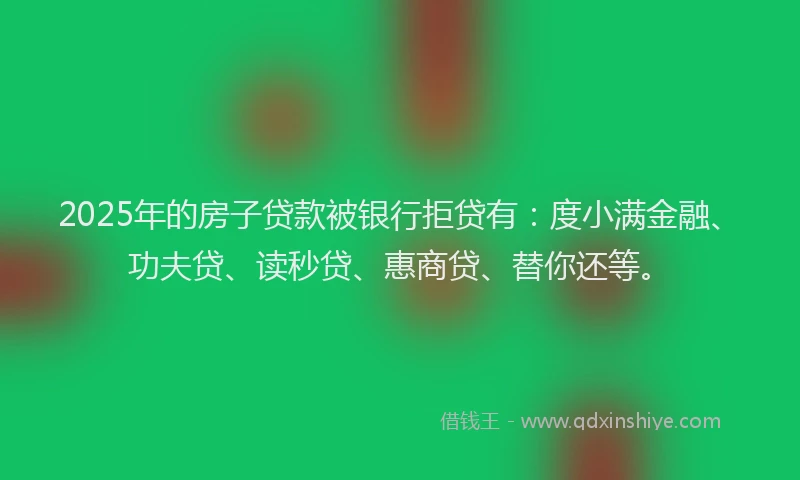 2025年的房子贷款被银行拒贷有：度小满金融、功夫贷、读秒贷、惠商贷、替你还等。
