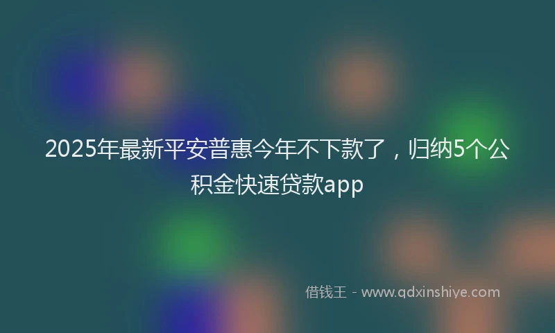 2025年最新平安普惠今年不下款了，归纳5个公积金快速贷款app