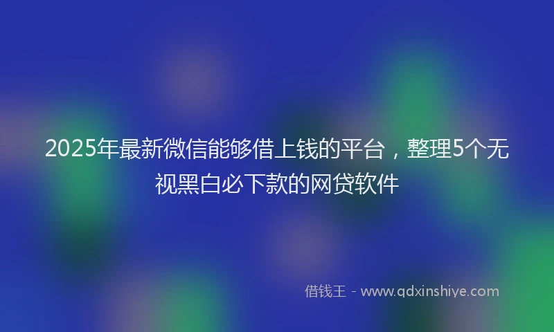 2025年最新微信能够借上钱的平台，整理5个无视黑白必下款的网贷软件