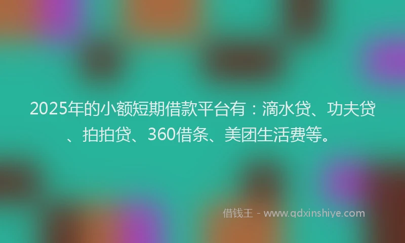 2025年的小额短期借款平台有：滴水贷、功夫贷、拍拍贷、360借条、美团生活费等。