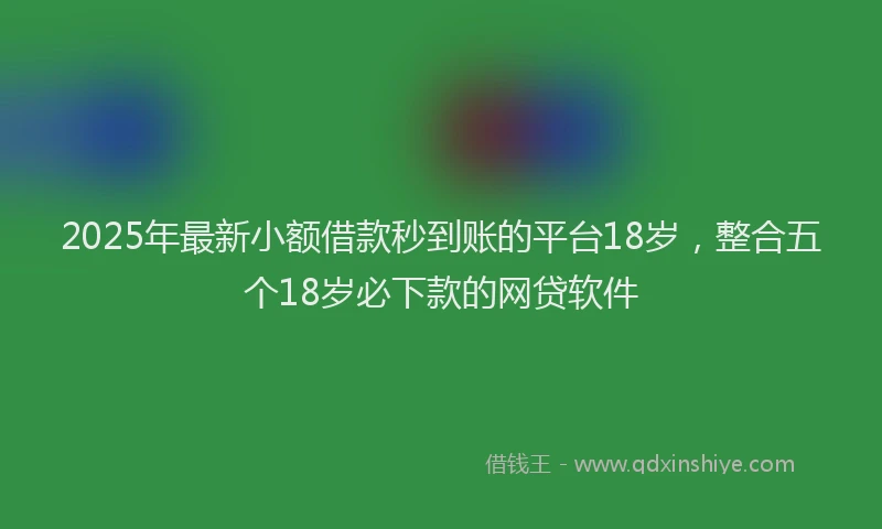 2025年最新小额借款秒到账的平台18岁，整合五个18岁必下款的网贷软件