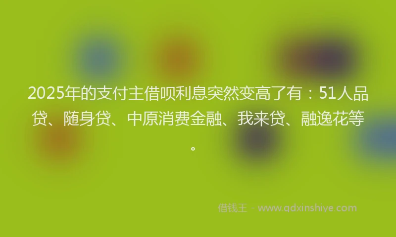 2025年的支付主借呗利息突然变高了有：51人品贷、随身贷、中原消费金融、我来贷、融逸花等。
