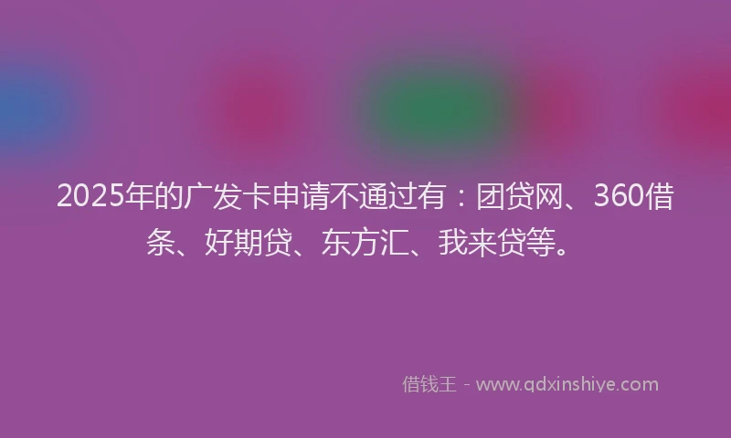 2025年的广发卡申请不通过有：团贷网、360借条、好期贷、东方汇、我来贷等。