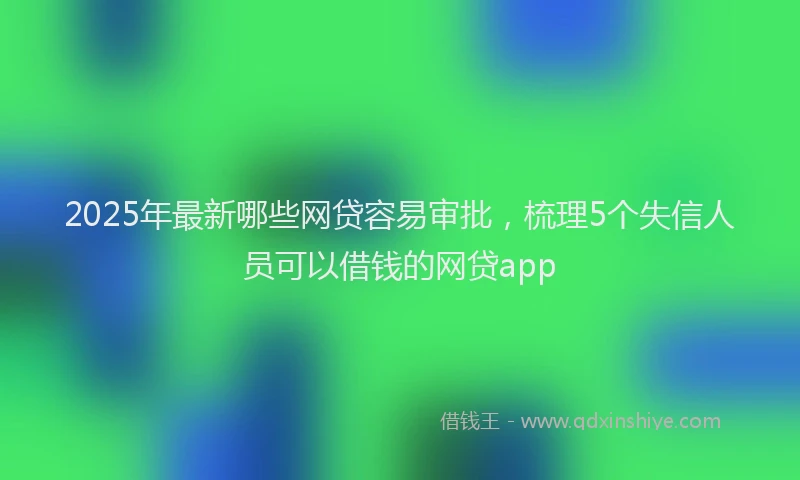 2025年最新哪些网贷容易审批，梳理5个失信人员可以借钱的网贷app