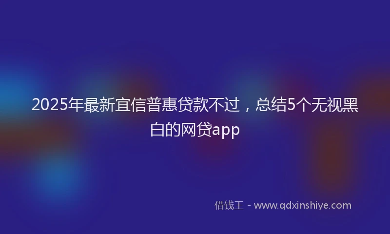 2025年最新宜信普惠贷款不过，总结5个无视黑白的网贷app