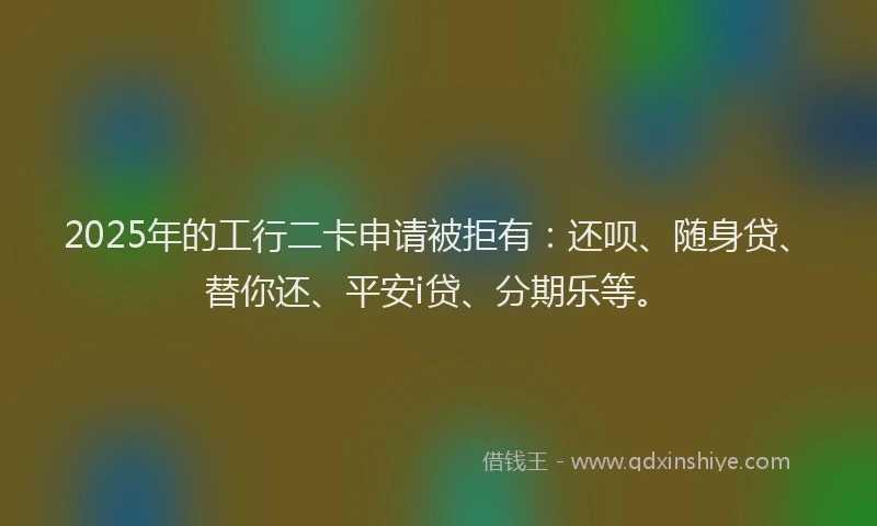 2025年的工行二卡申请被拒有：还呗、随身贷、替你还、平安i贷、分期乐等。
