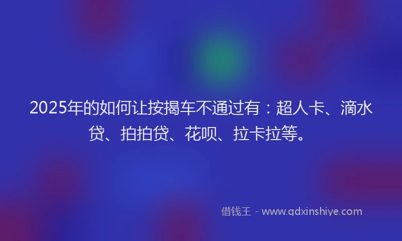 2025年的如何让按揭车不通过有：超人卡、滴水贷、拍拍贷、花呗、拉卡拉等。