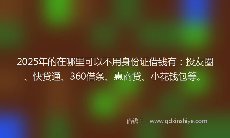 2025年的在哪里可以不用身份证借钱有：投友圈、快贷通、360借条、惠商贷、小花钱包等。