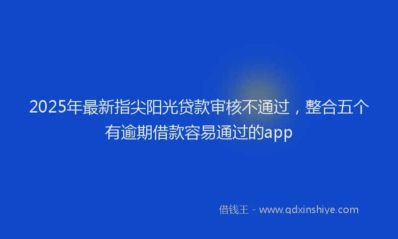 2025年最新指尖阳光贷款审核不通过，整合五个有逾期借款容易通过的app