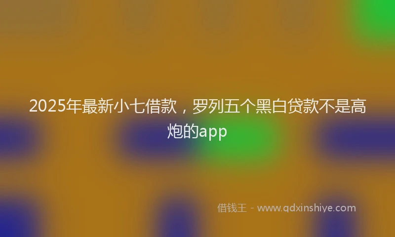 2025年最新小七借款，罗列五个黑白贷款不是高炮的app