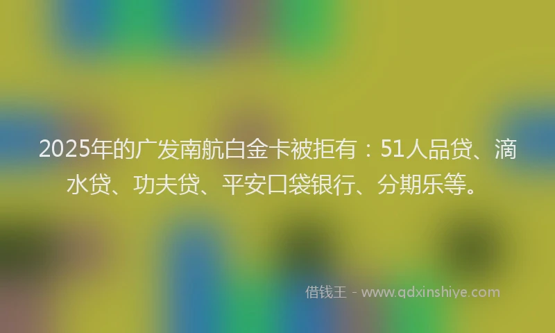 2025年的广发南航白金卡被拒有：51人品贷、滴水贷、功夫贷、平安口袋银行、分期乐等。