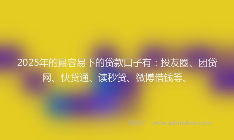 2025年的最容易下的贷款口子有：投友圈、团贷网、快贷通、读秒贷、微博借钱等。