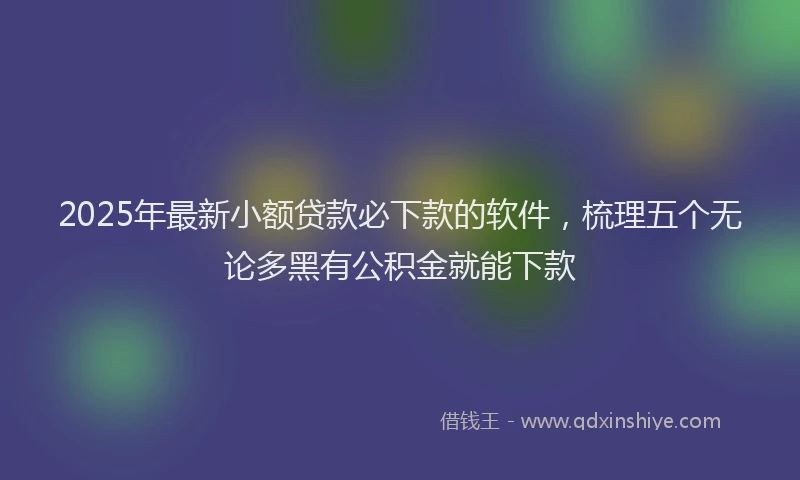 2025年最新小额贷款必下款的软件，梳理五个无论多黑有公积金就能下款