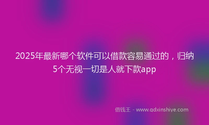 2025年最新哪个软件可以借款容易通过的，归纳5个无视一切是人就下款app
