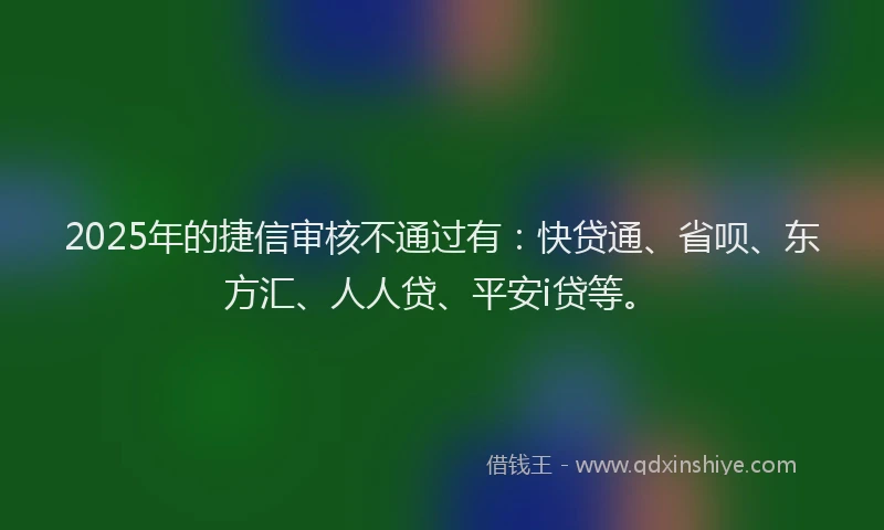 2025年的捷信审核不通过有：快贷通、省呗、东方汇、人人贷、平安i贷等。