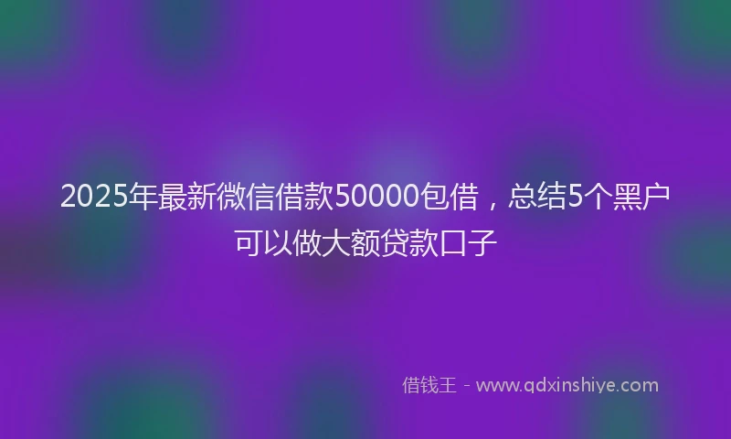 2025年最新微信借款50000包借，总结5个黑户可以做大额贷款口子