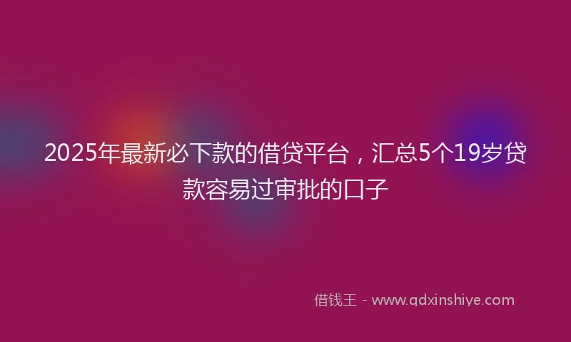 2025年最新必下款的借贷平台，汇总5个19岁贷款容易过审批的口子