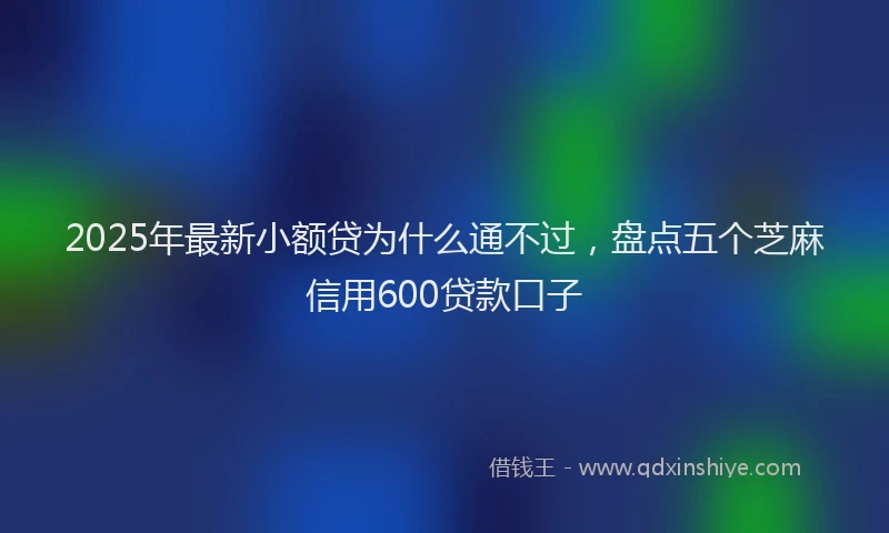 2025年最新小额贷为什么通不过，盘点五个芝麻信用600贷款口子