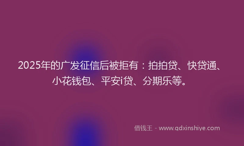 2025年的广发征信后被拒有：拍拍贷、快贷通、小花钱包、平安i贷、分期乐等。