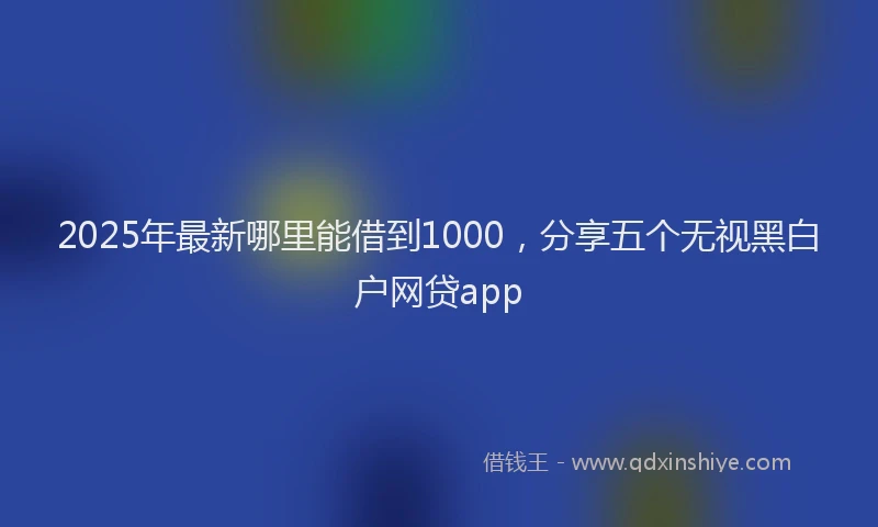 2025年最新哪里能借到1000，分享五个无视黑白户网贷app
