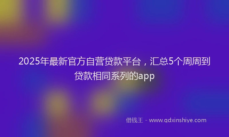 2025年最新官方自营贷款平台，汇总5个周周到贷款相同系列的app