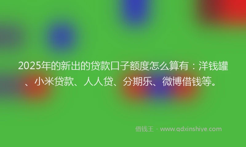 2025年的新出的贷款口子额度怎么算有：洋钱罐、小米贷款、人人贷、分期乐、微博借钱等。