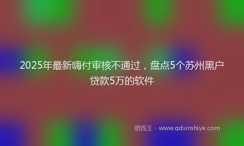 2025年最新嗨付审核不通过，盘点5个苏州黑户贷款5万的软件