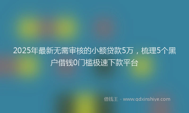 2025年最新无需审核的小额贷款5万，梳理5个黑户借钱0门槛极速下款平台