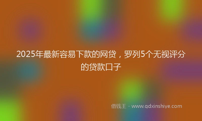 2025年最新容易下款的网贷，罗列5个无视评分的贷款口子