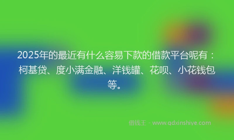 2025年的最近有什么容易下款的借款平台呢有：柯基贷、度小满金融、洋钱罐、花呗、小花钱包等。