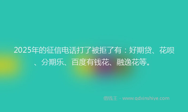 2025年的征信电话打了被拒了有：好期贷、花呗、分期乐、百度有钱花、融逸花等。