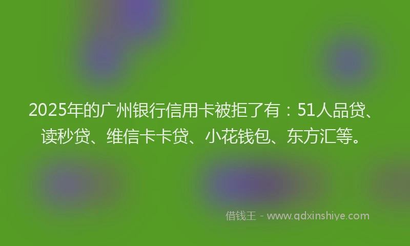 2025年的广州银行信用卡被拒了有：51人品贷、读秒贷、维信卡卡贷、小花钱包、东方汇等。