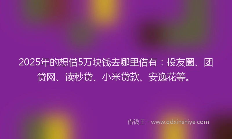 2025年的想借5万块钱去哪里借有：投友圈、团贷网、读秒贷、小米贷款、安逸花等。