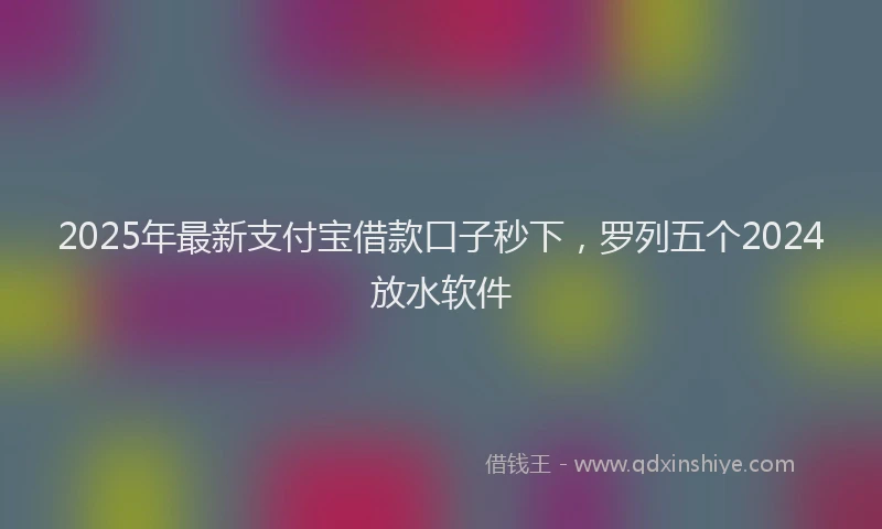 2025年最新支付宝借款口子秒下，罗列五个2024放水软件