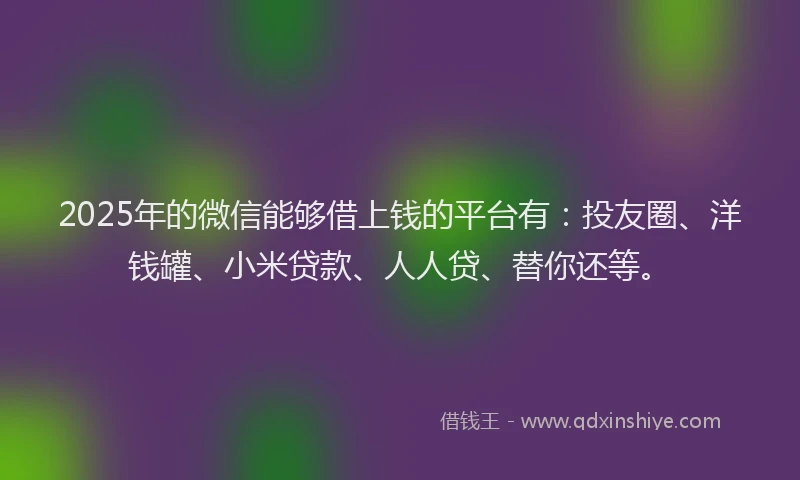 2025年的微信能够借上钱的平台有：投友圈、洋钱罐、小米贷款、人人贷、替你还等。