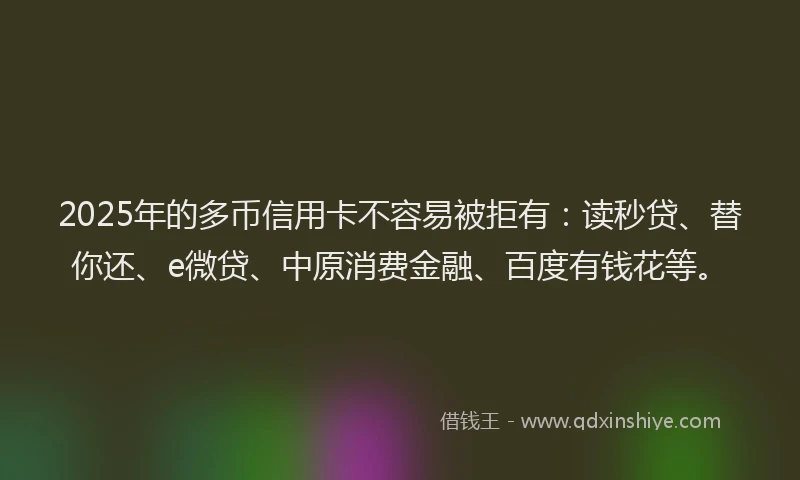 2025年的多币信用卡不容易被拒有：读秒贷、替你还、e微贷、中原消费金融、百度有钱花等。