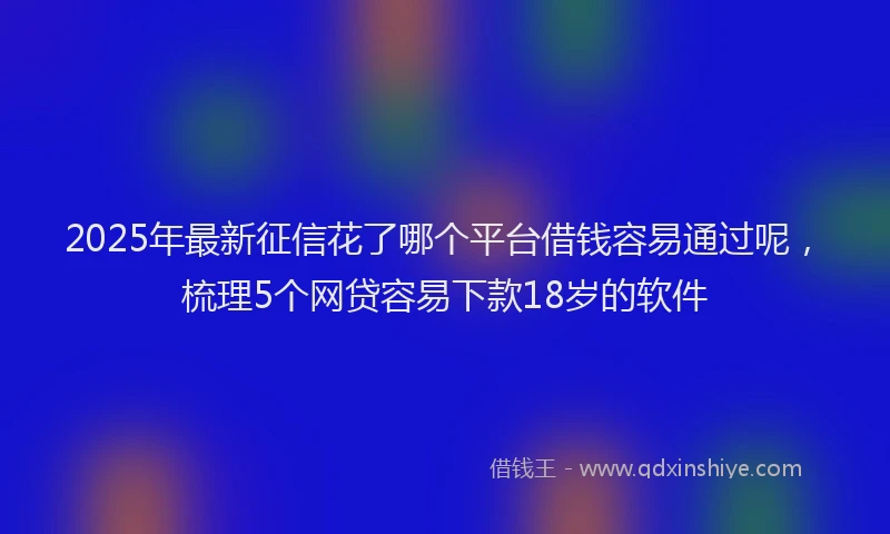 2025年最新征信花了哪个平台借钱容易通过呢，梳理5个网贷容易下款18岁的软件