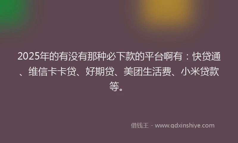 2025年的有没有那种必下款的平台啊有：快贷通、维信卡卡贷、好期贷、美团生活费、小米贷款等。