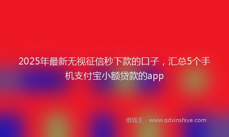 2025年最新无视征信秒下款的口子，汇总5个手机支付宝小额贷款的app