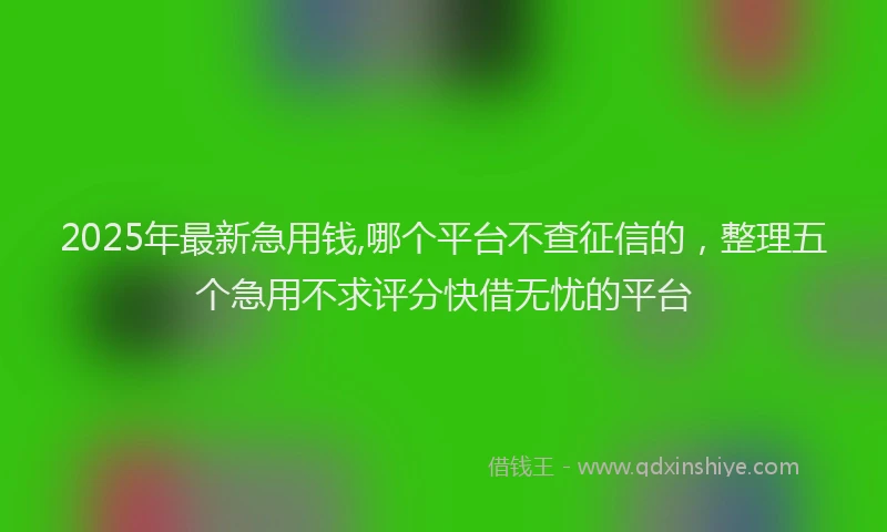 2025年最新急用钱,哪个平台不查征信的，整理五个急用不求评分快借无忧的平台