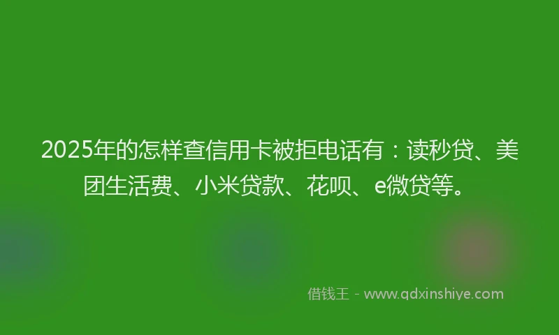 2025年的怎样查信用卡被拒电话有：读秒贷、美团生活费、小米贷款、花呗、e微贷等。