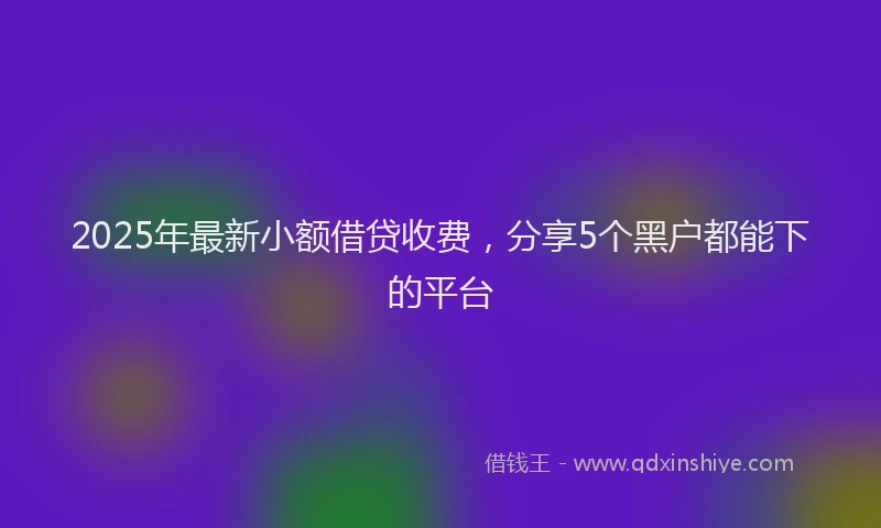 2025年最新小额借贷收费，分享5个黑户都能下的平台
