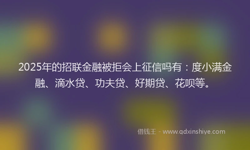 2025年的招联金融被拒会上征信吗有：度小满金融、滴水贷、功夫贷、好期贷、花呗等。