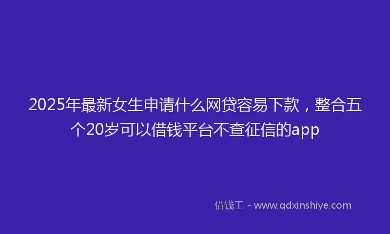 2025年最新女生申请什么网贷容易下款，整合五个20岁可以借钱平台不查征信的app