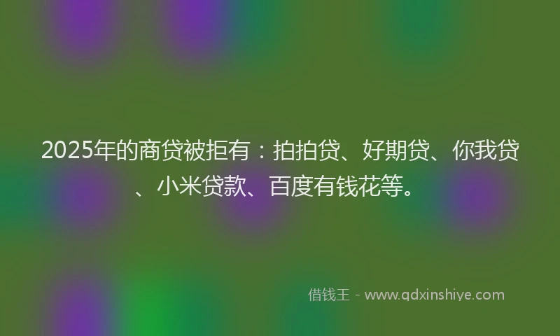 2025年的商贷被拒有：拍拍贷、好期贷、你我贷、小米贷款、百度有钱花等。