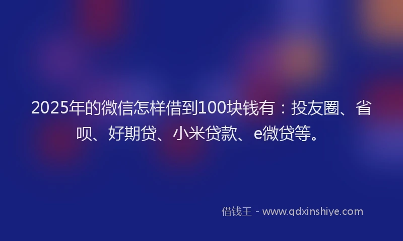 2025年的微信怎样借到100块钱有：投友圈、省呗、好期贷、小米贷款、e微贷等。
